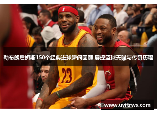 勒布朗詹姆斯150个经典进球瞬间回顾 展现篮球天赋与传奇历程