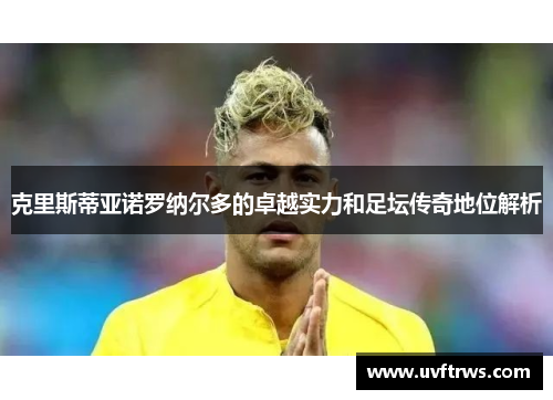 克里斯蒂亚诺罗纳尔多的卓越实力和足坛传奇地位解析