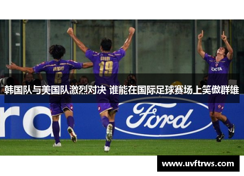 韩国队与美国队激烈对决 谁能在国际足球赛场上笑傲群雄