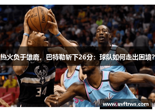 热火负于雄鹿，巴特勒斩下26分：球队如何走出困境？
