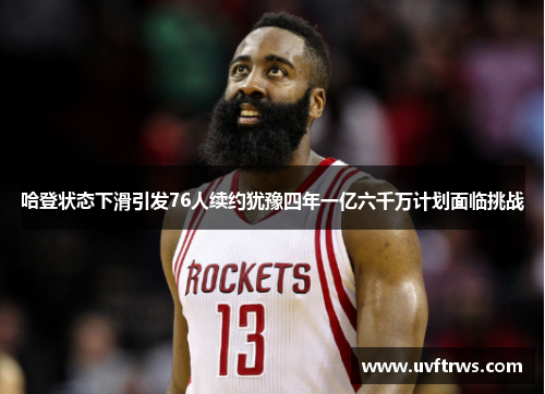 哈登状态下滑引发76人续约犹豫四年一亿六千万计划面临挑战