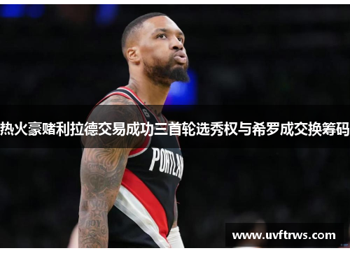 热火豪赌利拉德交易成功三首轮选秀权与希罗成交换筹码