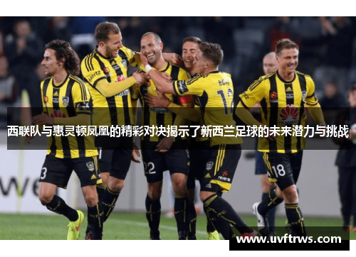 西联队与惠灵顿凤凰的精彩对决揭示了新西兰足球的未来潜力与挑战