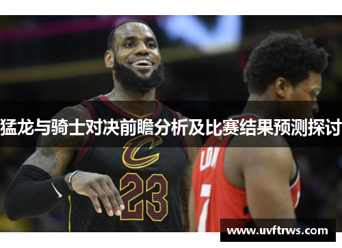 猛龙与骑士对决前瞻分析及比赛结果预测探讨