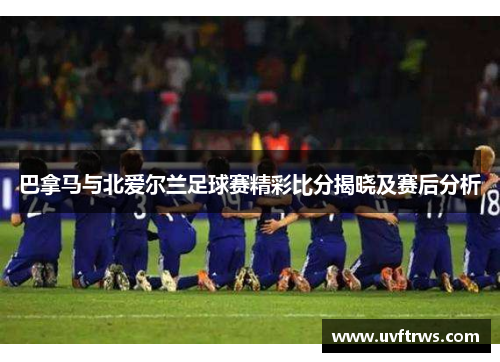 巴拿马与北爱尔兰足球赛精彩比分揭晓及赛后分析